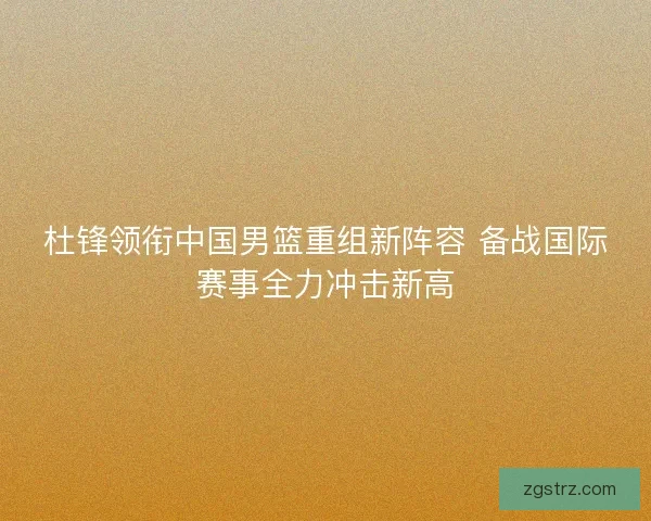 杜锋领衔中国男篮重组新阵容 备战国际赛事全力冲击新高