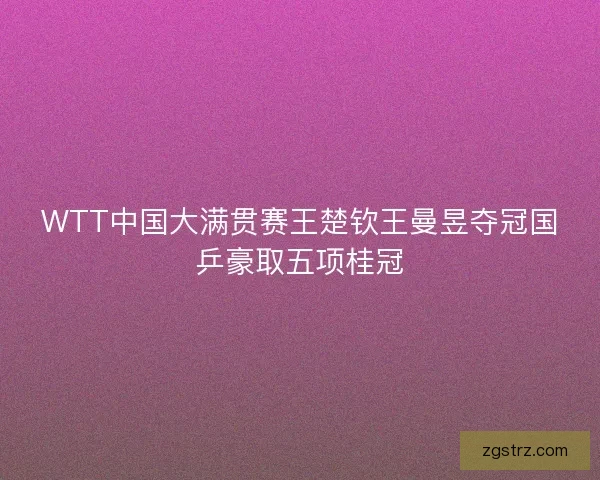 WTT中国大满贯赛王楚钦王曼昱夺冠国乒豪取五项桂冠